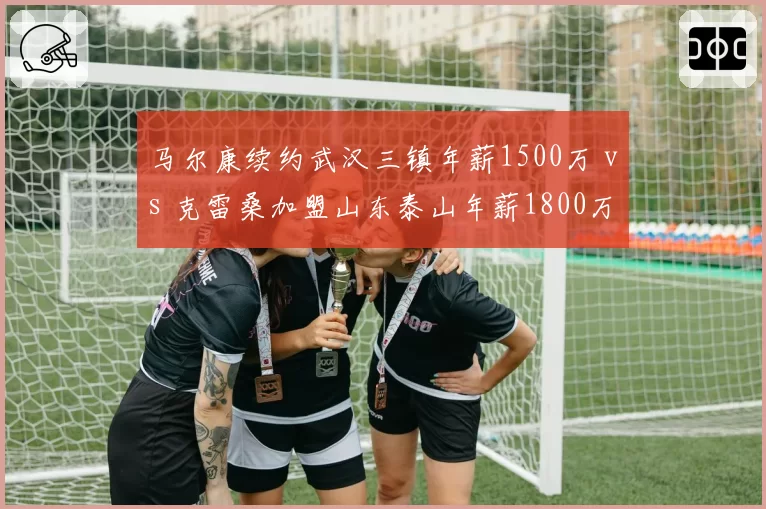 马尔康续约武汉三镇年薪1500万 vs 克雷桑加盟山东泰山年薪1800万，中锋外援薪资差距拉大