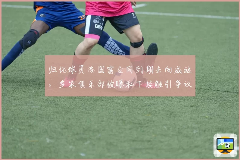 归化球员洛国富合同到期去向成谜,多家俱乐部被曝私下接触引争议