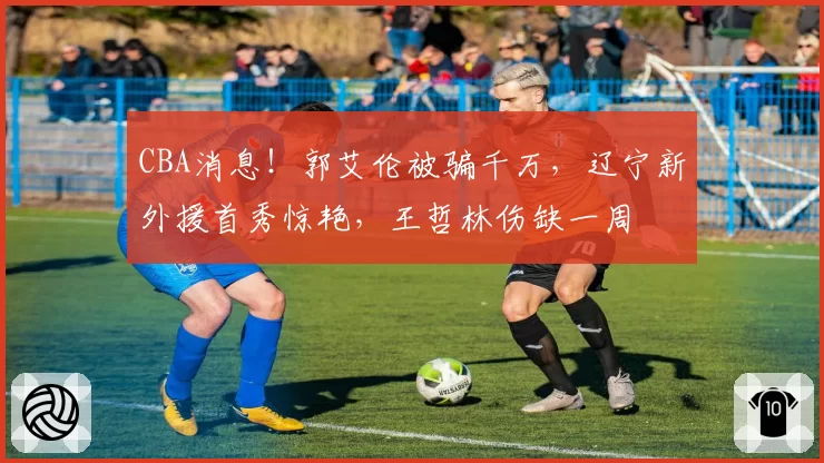 CBA消息！郭艾伦被骗千万，辽宁新外援首秀惊艳，王哲林伤缺一周