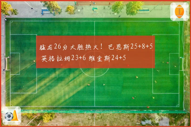 猛龙26分大胜热火!巴恩斯25+8+5 英格拉姆23+6 维金斯24+5