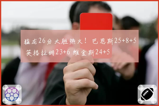 猛龙26分大胜热火!巴恩斯25+8+5 英格拉姆23+6 维金斯24+5