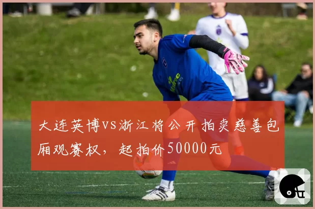 大连英博vs浙江将公开拍卖慈善包厢观赛权，起拍价50000元