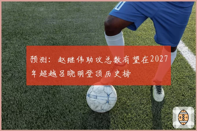 预测：赵继伟助攻总数有望在2027年超越吕晓明登顶历史榜