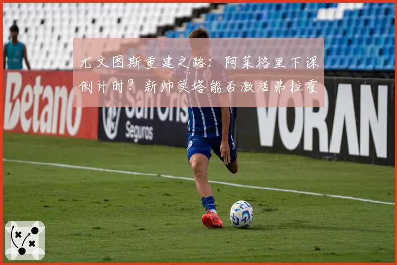 尤文图斯重建之路：阿莱格里下课倒计时？新帅莫塔能否激活弗拉霍维奇