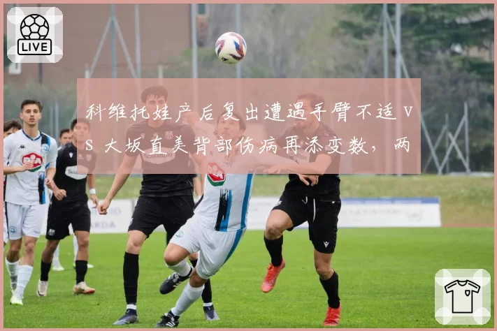 科维托娃产后复出遭遇手臂不适 vs 大坂直美背部伤病再添变数，两位前世界第一复出节奏迥异