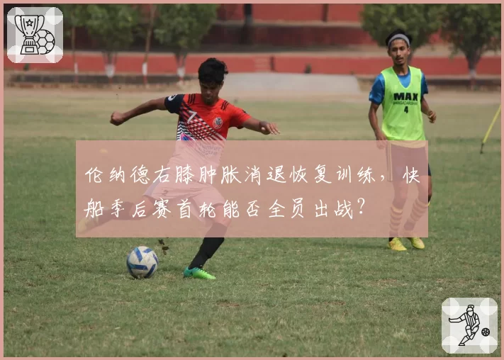 伦纳德右膝肿胀消退恢复训练,快船季后赛首轮能否全员出战?
