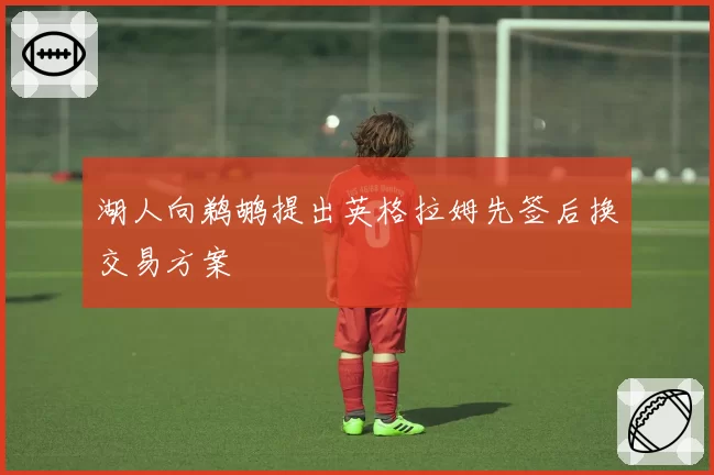 湖人向鹈鹕提出英格拉姆先签后换交易方案