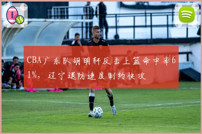 CBA广东队胡明轩反击上篮命中率61%，辽宁退防速度制约快攻