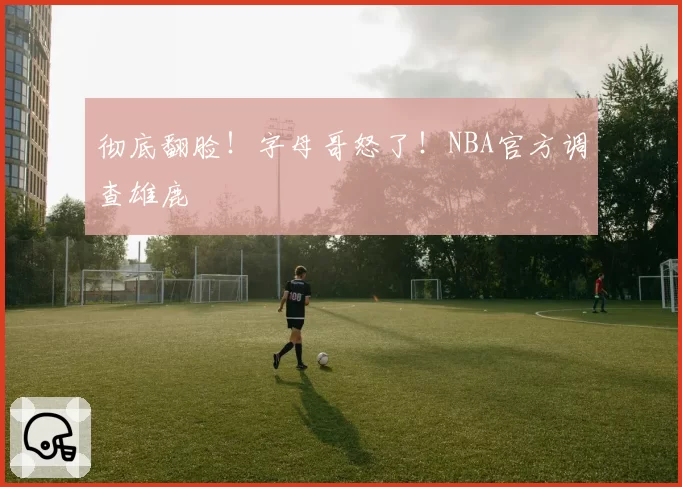 彻底翻脸！字母哥怒了！NBA官方调查雄鹿
