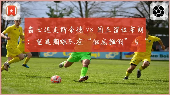 爵士送走斯奈德 vs 国王留住布朗：重建期球队在“彻底推倒”与“渐进改良”间的管理脑回路对比