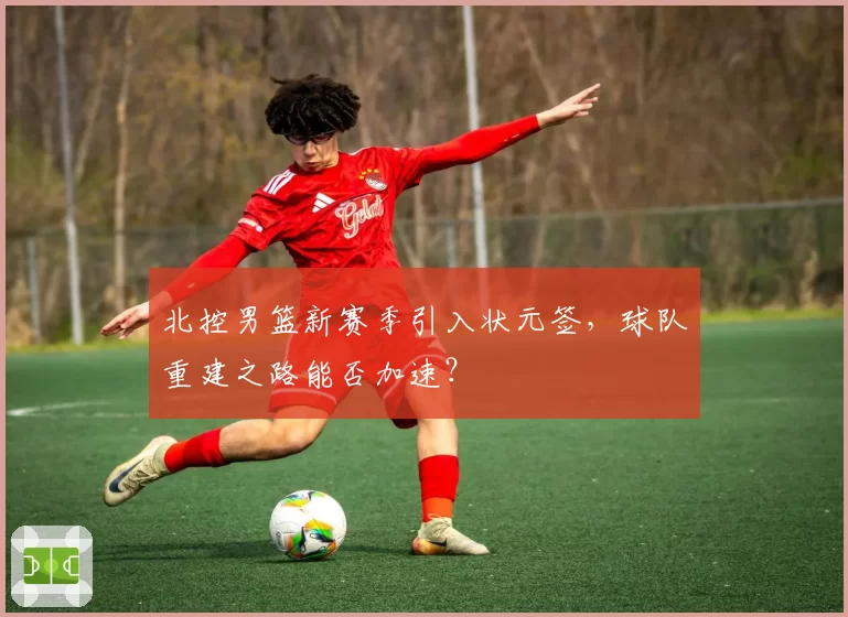 北控男篮新赛季引入状元签，球队重建之路能否加速？