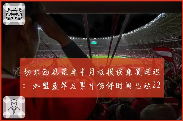 切尔西恩昆库半月板损伤康复延迟:加盟蓝军后累计伤停时间已达220天