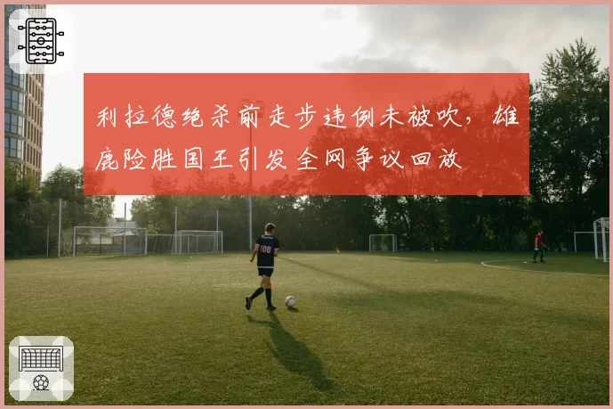 利拉德绝杀前走步违例未被吹，雄鹿险胜国王引发全网争议回放