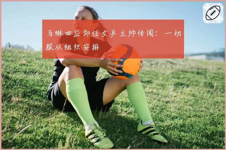 马琳回应卸任女乒主帅传闻：一切服从组织安排