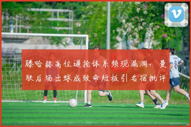滕哈赫高位逼抢体系频现漏洞，曼联后场出球成致命短板引名宿批评