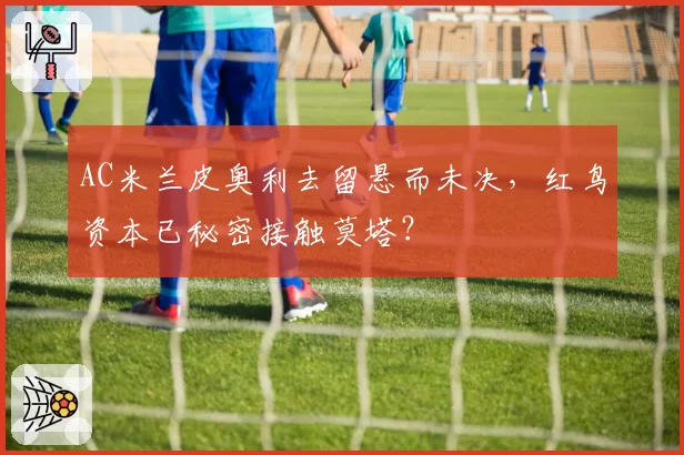 AC米兰皮奥利去留悬而未决，红鸟资本已秘密接触莫塔？