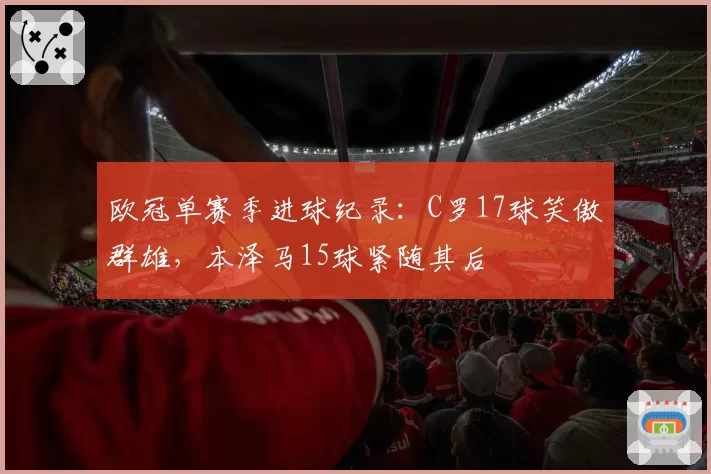 欧冠单赛季进球纪录：C罗17球笑傲群雄，本泽马15球紧随其后