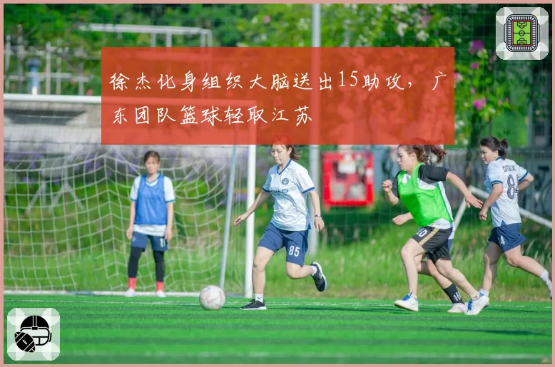 徐杰化身组织大脑送出15助攻,广东团队篮球轻取江苏