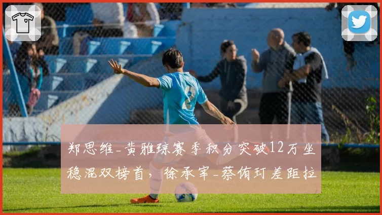 郑思维_黄雅琼赛季积分突破12万坐稳混双榜首，徐承宰_蔡侑玎差距拉大至万