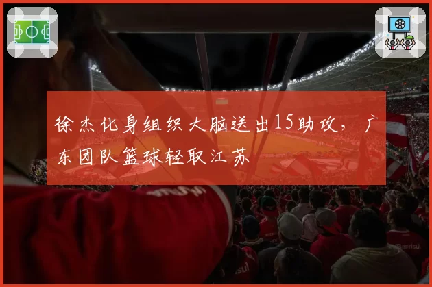 徐杰化身组织大脑送出15助攻,广东团队篮球轻取江苏