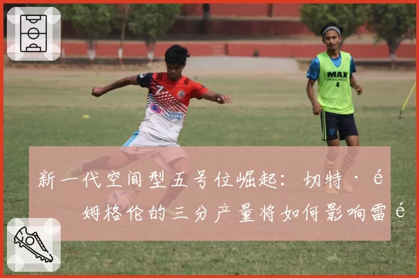 新一代空间型五号位崛起:切特·霍姆格伦的三分产量将如何影响雷霆进攻维度?