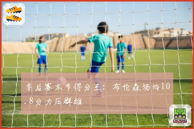 季后赛末节得分王:布伦森场均10.8分力压群雄