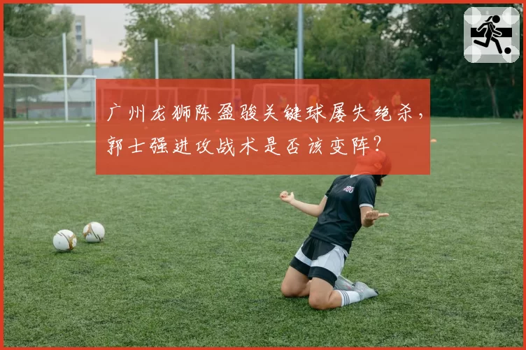 广州龙狮陈盈骏关键球屡失绝杀,郭士强进攻战术是否该变阵?