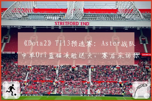 《Dota2》TI13预选赛：Aster战队中单Ori蓝猫滚脸送头，赛后采访称“按错键”遭观众集体声讨