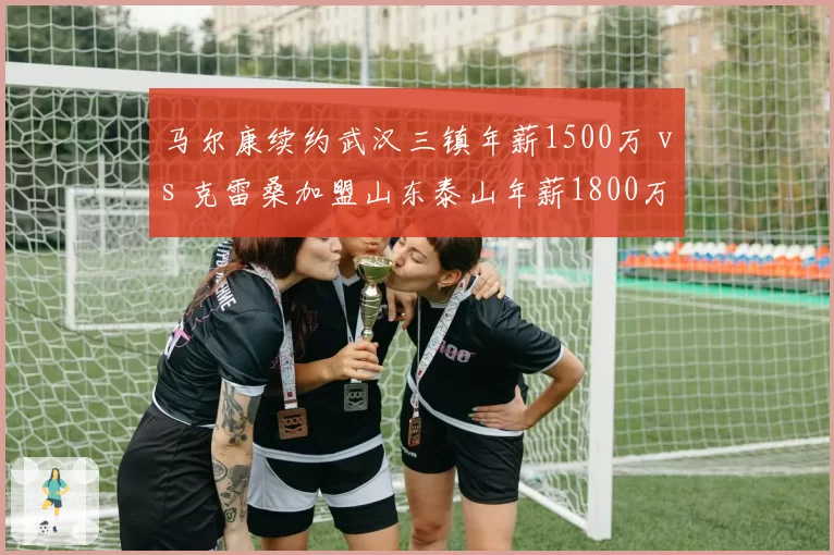 马尔康续约武汉三镇年薪1500万 vs 克雷桑加盟山东泰山年薪1800万，中锋外援薪资差距拉大