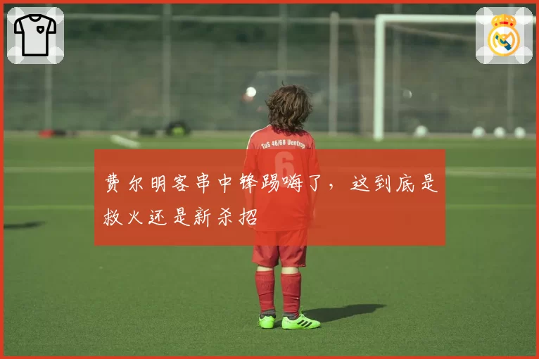 费尔明客串中锋踢嗨了，这到底是救火还是新杀招