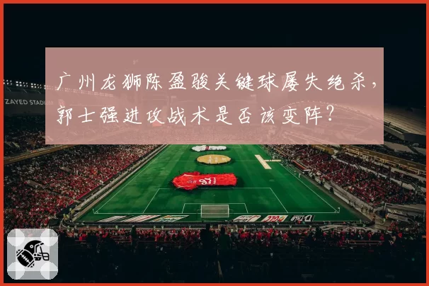 广州龙狮陈盈骏关键球屡失绝杀,郭士强进攻战术是否该变阵?