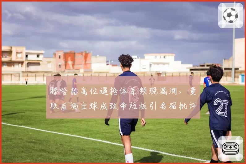 滕哈赫高位逼抢体系频现漏洞，曼联后场出球成致命短板引名宿批评