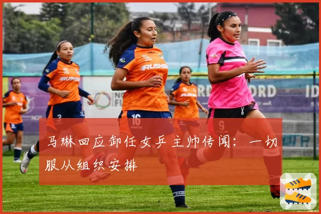 马琳回应卸任女乒主帅传闻:一切服从组织安排