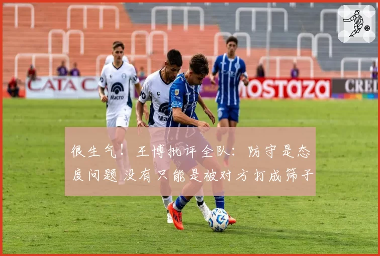 很生气！王博批评全队：防守是态度问题 没有只能是被对方打成筛子
