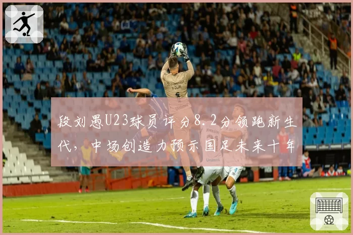 段刘愚U23球员评分8.2分领跑新生代，中场创造力预示国足未来十年核心