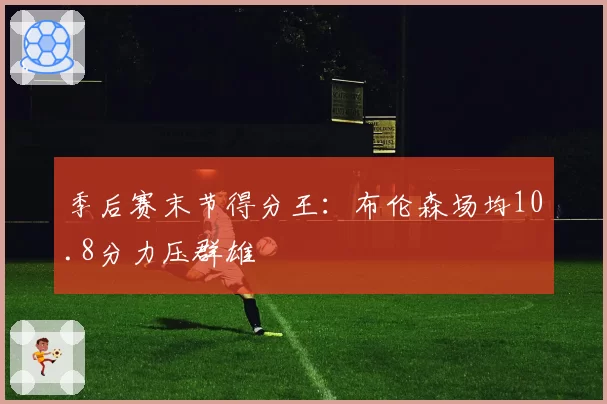 季后赛末节得分王:布伦森场均10.8分力压群雄