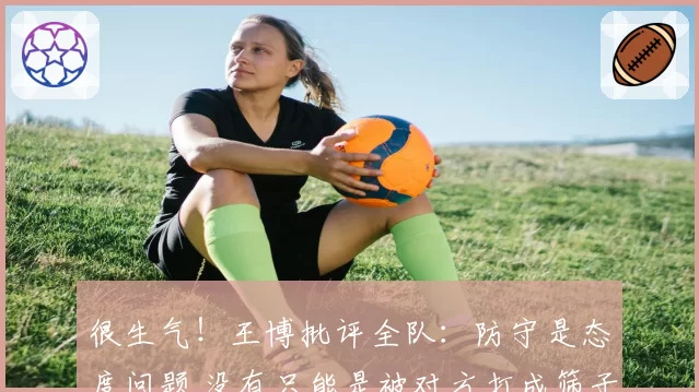 很生气!王博批评全队:防守是态度问题 没有只能是被对方打成筛子