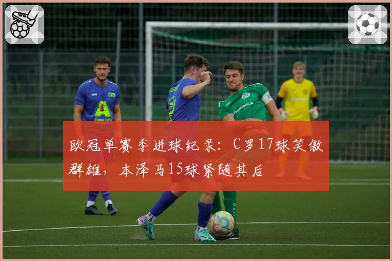 欧冠单赛季进球纪录：C罗17球笑傲群雄，本泽马15球紧随其后