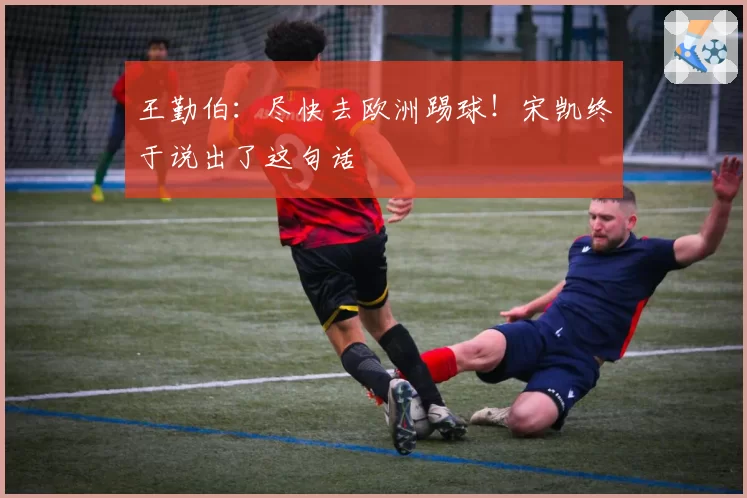 王勤伯：尽快去欧洲踢球！宋凯终于说出了这句话