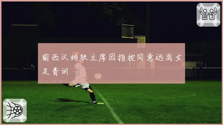 前西汉姆联主席因指控同意远离女足青训