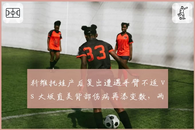 科维托娃产后复出遭遇手臂不适 vs 大坂直美背部伤病再添变数,两位前世界第一复出节奏迥异