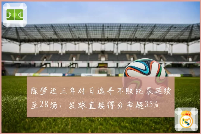 陈梦近三年对日选手不败纪录延续至28场,发球直接得分率超35%