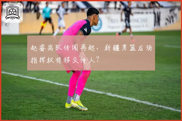 赵睿离队传闻再起,新疆男篮后场指挥权将移交何人?