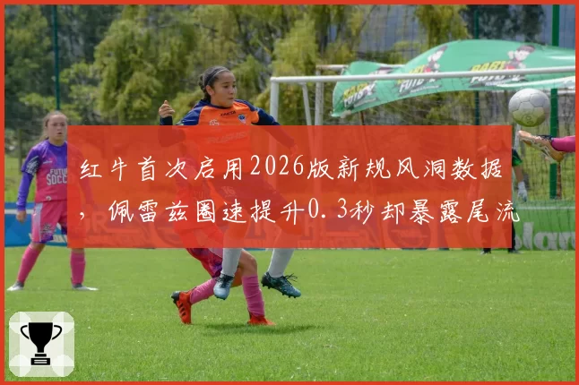 红牛首次启用2026版新规风洞数据，佩雷兹圈速提升0.3秒却暴露尾流区散热隐患
