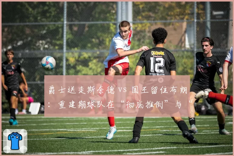 爵士送走斯奈德 vs 国王留住布朗：重建期球队在“彻底推倒”与“渐进改良”间的管理脑回路对比