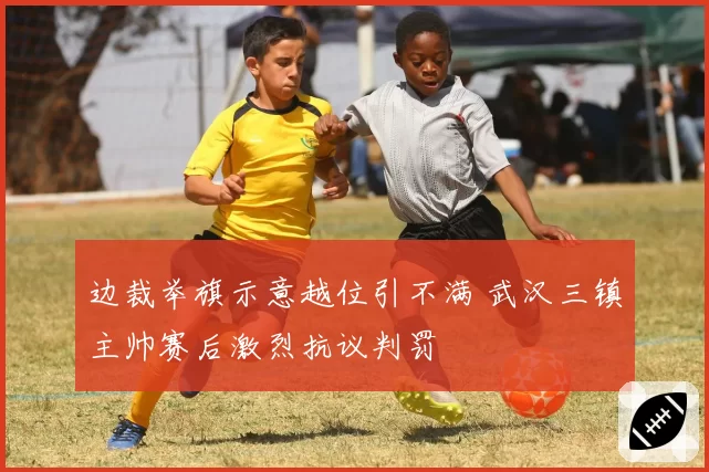 边裁举旗示意越位引不满 武汉三镇主帅赛后激烈抗议判罚