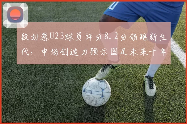 段刘愚U23球员评分8.2分领跑新生代，中场创造力预示国足未来十年核心