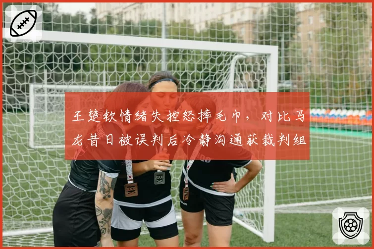王楚钦情绪失控怒摔毛巾，对比马龙昔日被误判后冷静沟通获裁判组道歉