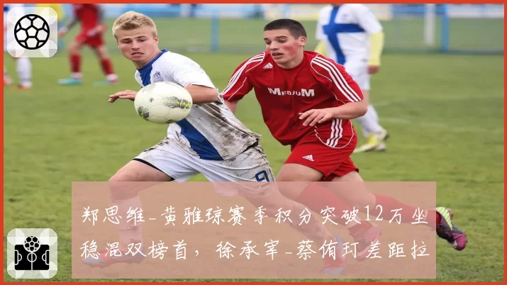 郑思维_黄雅琼赛季积分突破12万坐稳混双榜首，徐承宰_蔡侑玎差距拉大至万