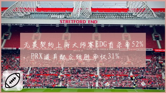 无畏契约上海大师赛EDG首杀率52%，PRX道具配合致胜率仅31%